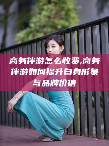 德宏商务伴游怎么收费,商务伴游如何提升自身形象与品牌价值