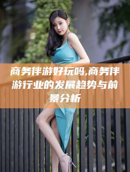 德宏商务伴游好玩吗,商务伴游行业的发展趋势与前景分析