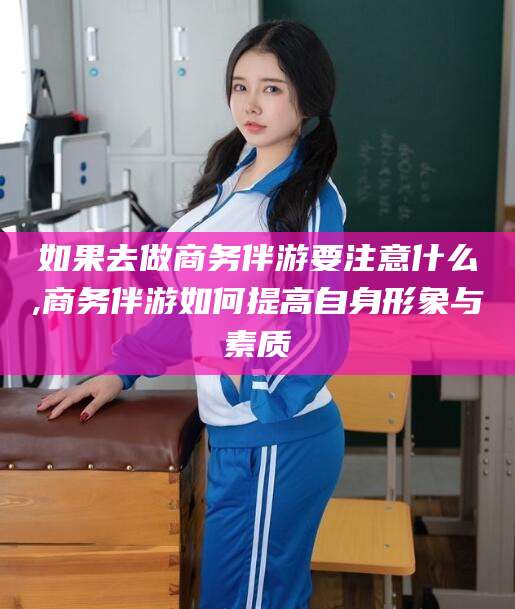 德宏如果去做商务伴游要注意什么,商务伴游如何提高自身形象与素质