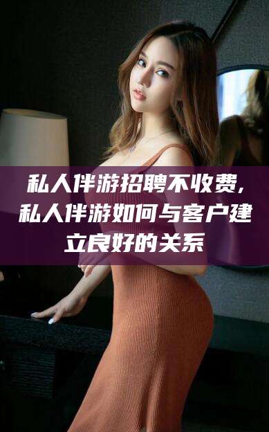 德宏私人伴游招聘不收费,私人伴游如何与客户建立良好的关系