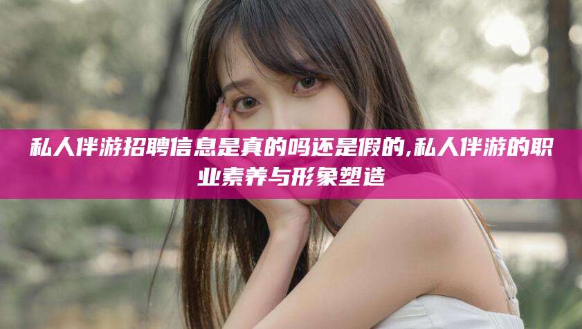 德宏私人伴游招聘信息是真的吗还是假的,私人伴游的职业素养与形象塑造