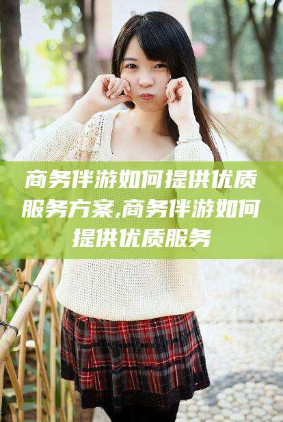 德宏商务伴游如何提供优质服务方案,商务伴游如何提供优质服务