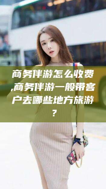 德宏商务伴游怎么收费,商务伴游一般带客户去哪些地方旅游？