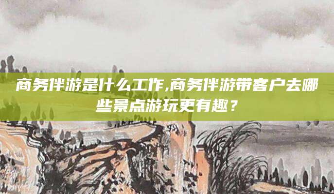 德宏商务伴游是什么工作,商务伴游带客户去哪些景点游玩更有趣？