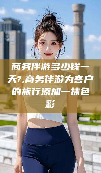 德宏商务伴游多少钱一天?,商务伴游为客户的旅行添加一抹色彩