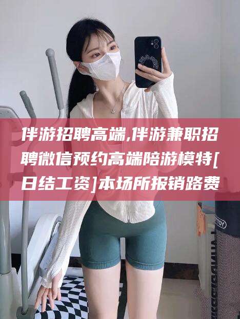 德宏伴游招聘高端,伴游兼职招聘微信预约高端陪游模特[日结工资]本场所报销路费