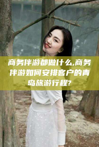 德宏商务伴游都做什么,商务伴游如何安排客户的青岛旅游行程?