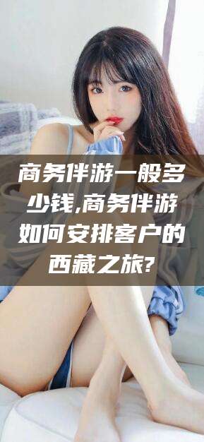 德宏商务伴游一般多少钱,商务伴游如何安排客户的西藏之旅?