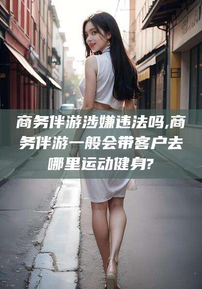 德宏商务伴游涉嫌违法吗,商务伴游一般会带客户去哪里运动健身?