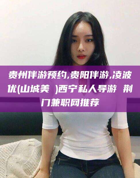德宏贵州伴游预约,贵阳伴游,凌波优(山城美姫)西宁私人导游 荆门兼职网推荐