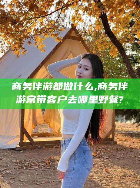 德宏商务伴游都做什么,商务伴游常带客户去哪里野餐?