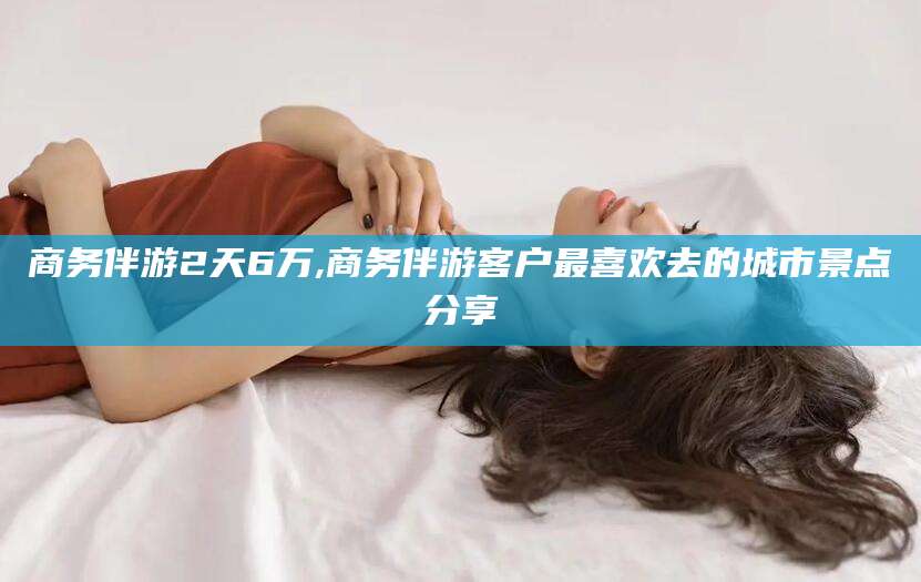 德宏商务伴游2天6万,商务伴游客户最喜欢去的城市景点分享