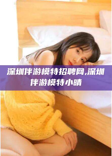 德宏深圳伴游模特招聘网,深圳伴游模特小晴