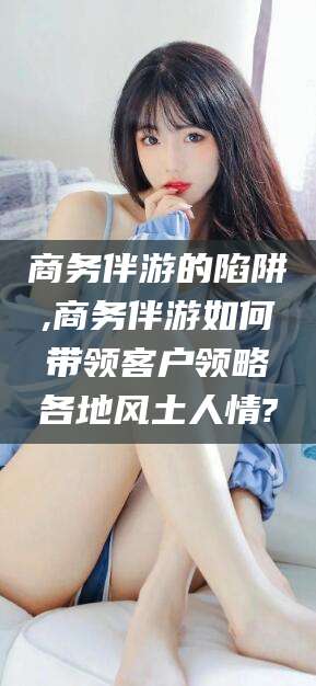 德宏商务伴游的陷阱,商务伴游如何带领客户领略各地风土人情?