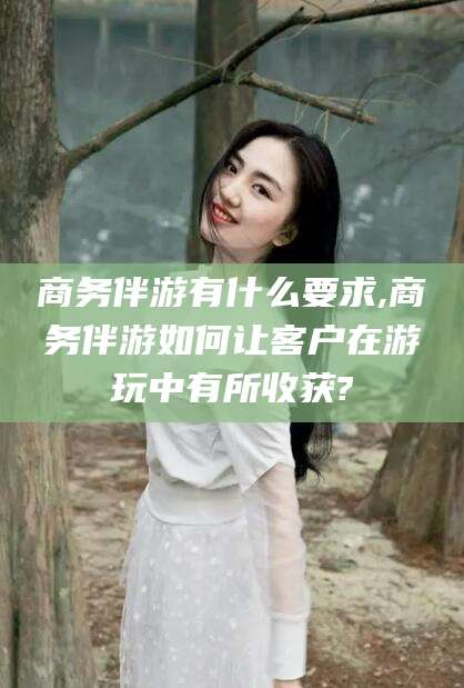 德宏商务伴游有什么要求,商务伴游如何让客户在游玩中有所收获?
