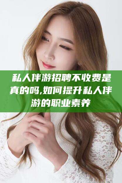 德宏私人伴游招聘不收费是真的吗,如何提升私人伴游的职业素养