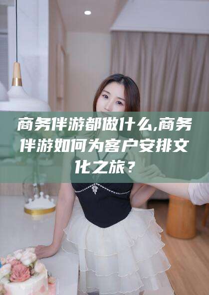 德宏商务伴游都做什么,商务伴游如何为客户安排文化之旅？