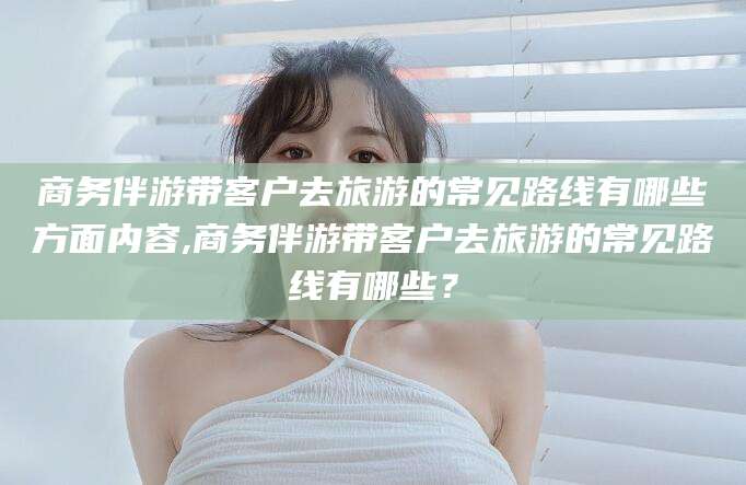 德宏商务伴游带客户去旅游的常见路线有哪些方面内容,商务伴游带客户去旅游的常见路线有哪些？