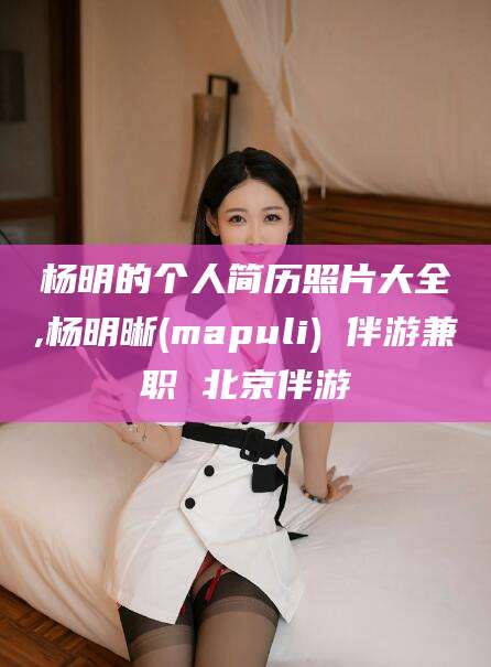 德宏杨明的个人简历照片大全,杨明晰(mapuli) 伴游兼职 北京伴游