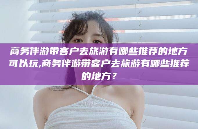 德宏商务伴游带客户去旅游有哪些推荐的地方可以玩,商务伴游带客户去旅游有哪些推荐的地方？