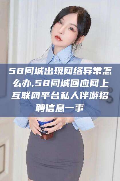 德宏58同城出现网络异常怎么办,58同城回应网上互联网平台私人伴游招聘信息一事