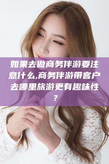 德宏如果去做商务伴游要注意什么,商务伴游带客户去哪里旅游更有趣味性？