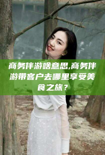 德宏商务伴游啥意思,商务伴游带客户去哪里享受美食之旅？