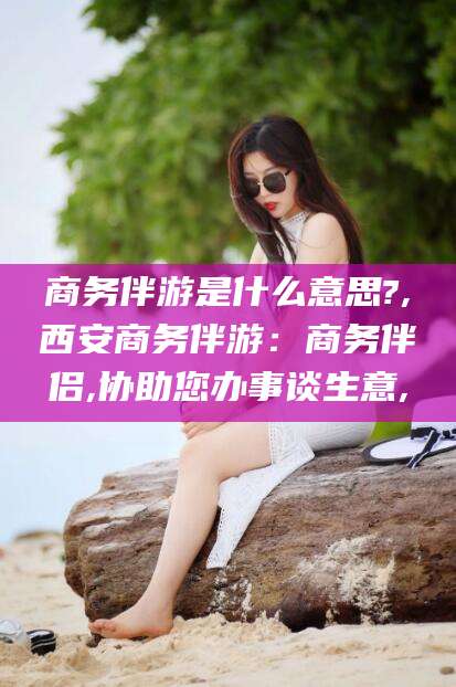 德宏商务伴游是什么意思?,西安商务伴游：商务伴侣,协助您办事谈生意,