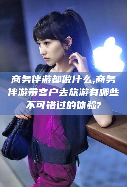 德宏商务伴游都做什么,商务伴游带客户去旅游有哪些不可错过的体验?