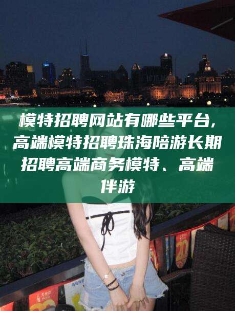 德宏模特招聘网站有哪些平台,高端模特招聘珠海陪游长期招聘高端商务模特、高端伴游