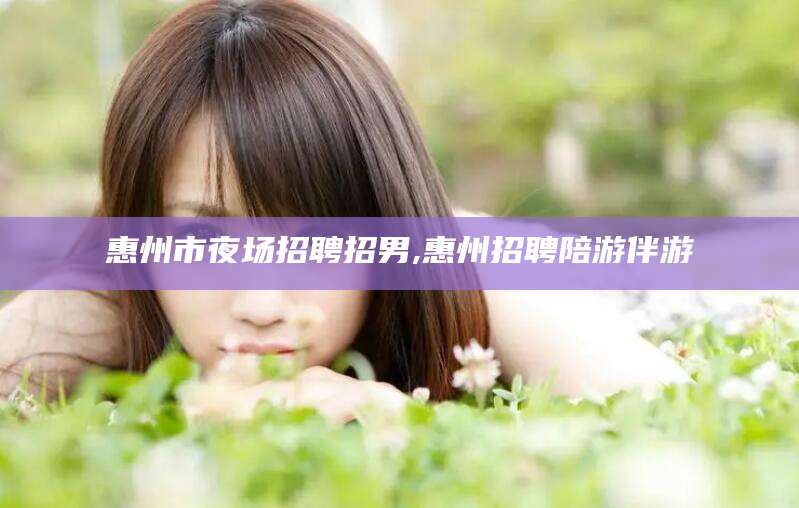 德宏惠州市夜场招聘招男,惠州招聘陪游伴游