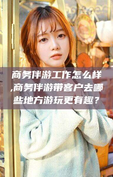 德宏商务伴游工作怎么样,商务伴游带客户去哪些地方游玩更有趣？