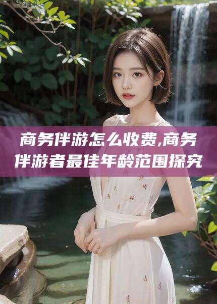 德宏商务伴游怎么收费,商务伴游者最佳年龄范围探究