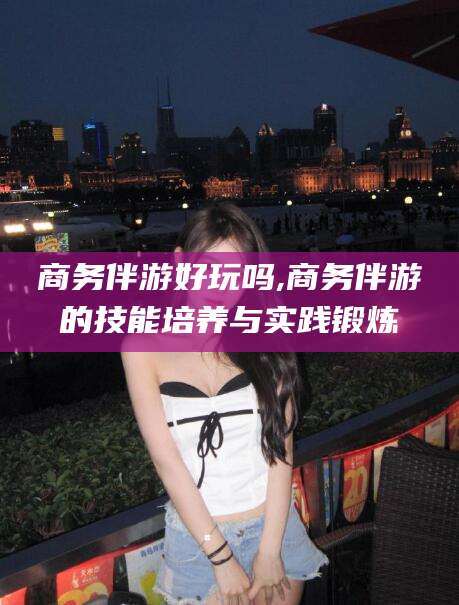 德宏商务伴游好玩吗,商务伴游的技能培养与实践锻炼