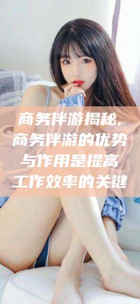 德宏商务伴游揭秘,商务伴游的优势与作用是提高工作效率的关键