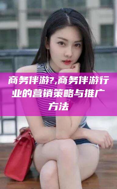 德宏商务伴游?,商务伴游行业的营销策略与推广方法