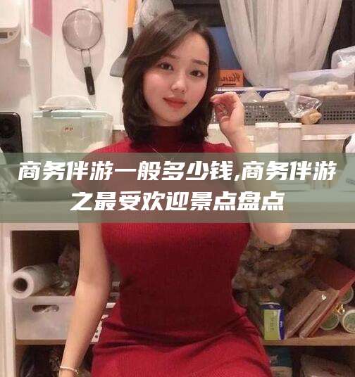 德宏商务伴游一般多少钱,商务伴游之最受欢迎景点盘点