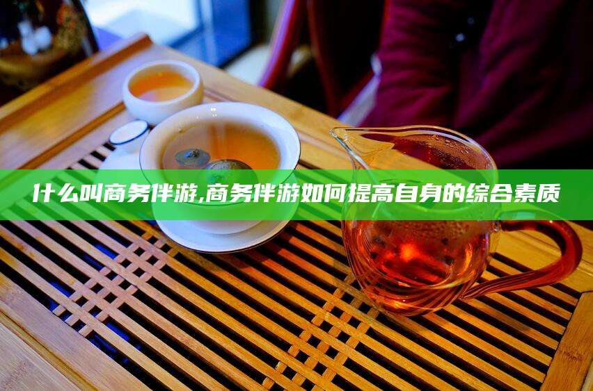 德宏什么叫商务伴游,商务伴游如何提高自身的综合素质